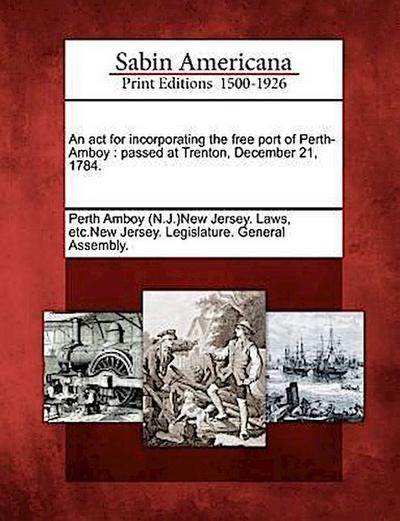 An ACT for Incorporating the Free Port of Perth-Amboy: Passed at Trenton, December 21, 1784.
