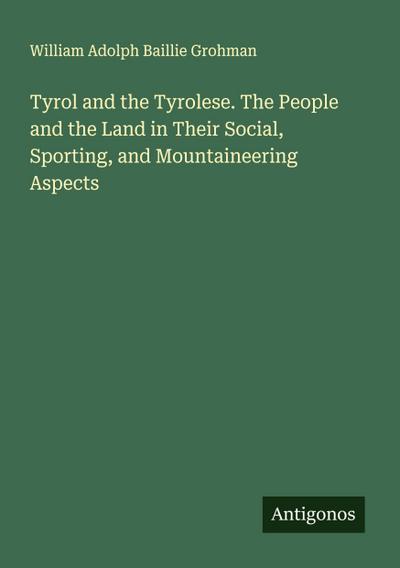 Tyrol and the Tyrolese. The People and the Land in Their Social, Sporting, and Mountaineering Aspects