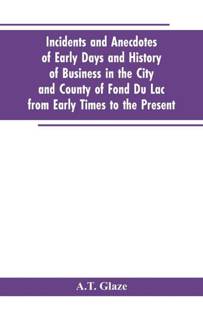 Incidents and Anecdotes of Early Days and History of Business in the City and County of Fond Du Lac from Early Times to the Present