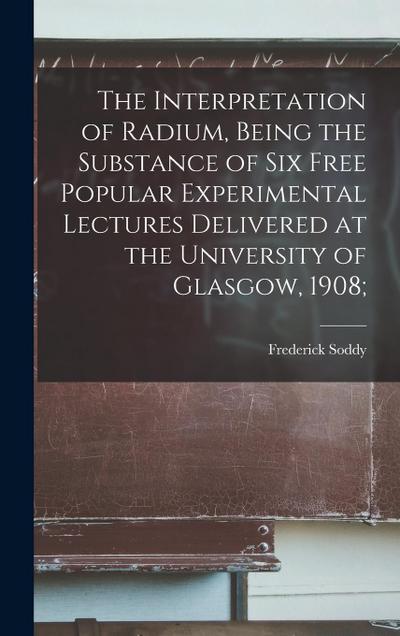 The Interpretation of Radium, Being the Substance of six Free Popular Experimental Lectures Delivered at the University of Glasgow, 1908;