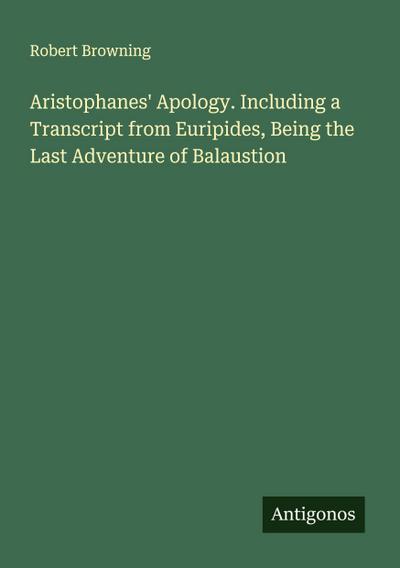 Aristophanes’ Apology. Including a Transcript from Euripides, Being the Last Adventure of Balaustion