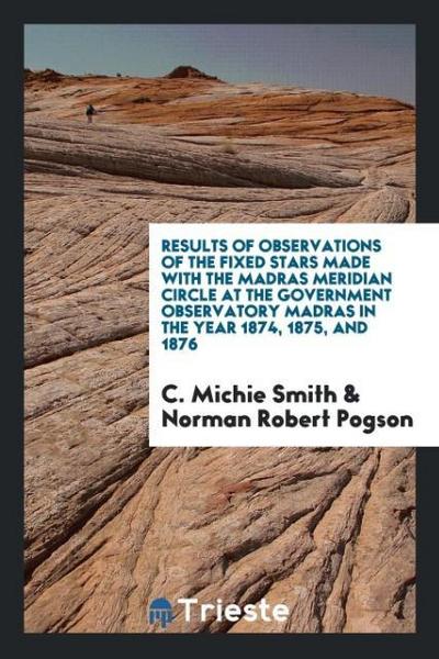 Results of Observations of the Fixed Stars Made with the Madras Meridian Circle at the Government Observatory Madras in the Year 1874, 1875, and 1876