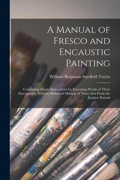 A Manual of Fresco and Encaustic Painting: Containing Ample Instructions for Executing Works of These Descriptions. With an Historical Memoir of These