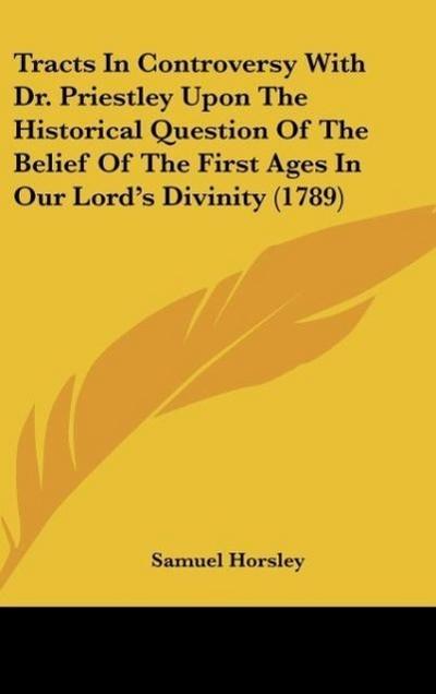 Tracts In Controversy With Dr. Priestley Upon The Historical Question Of The Belief Of The First Ages In Our Lord’s Divinity (1789)
