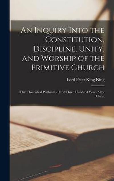 An Inquiry Into the Constitution, Discipline, Unity, and Worship of the Primitive Church: That Flourished Within the First Three Hundred Years After C