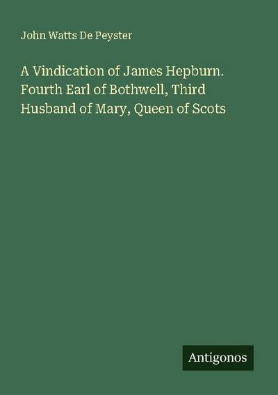 A Vindication of James Hepburn. Fourth Earl of Bothwell, Third Husband of Mary, Queen of Scots