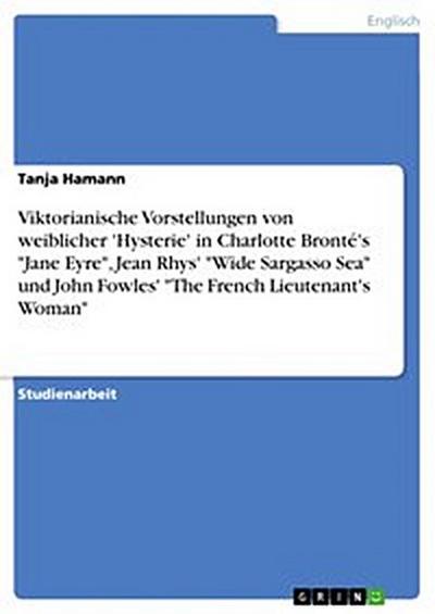 Viktorianische Vorstellungen von weiblicher ’Hysterie’  in Charlotte Bronté’s "Jane Eyre", Jean Rhys’ "Wide Sargasso Sea" und John Fowles’  "The French Lieutenant’s Woman"