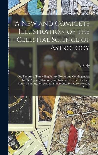 A New and Complete Illustration of the Celestial Science of Astrology: Or, The Art of Foretelling Future Events and Contingencies, by the Aspects, Pos