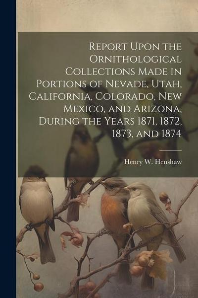 Report Upon the Ornithological Collections Made in Portions of Nevade, Utah, California, Colorado, New Mexico, and Arizona, During the Years 1871, 1872, 1873, and 1874