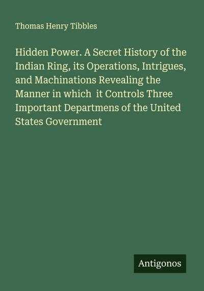 Hidden Power. A Secret History of the Indian Ring, its Operations, Intrigues, and Machinations Revealing the Manner in which  it Controls Three Important Departmens of the United States Government
