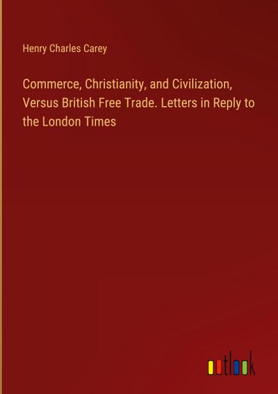 Commerce, Christianity, and Civilization, Versus British Free Trade. Letters in Reply to the London Times