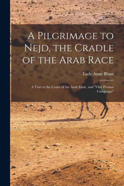 A Pilgrimage to Nejd, the Cradle of the Arab Race: A Visit to the Court of the Arab Emir, and "Our Persian Campaign"