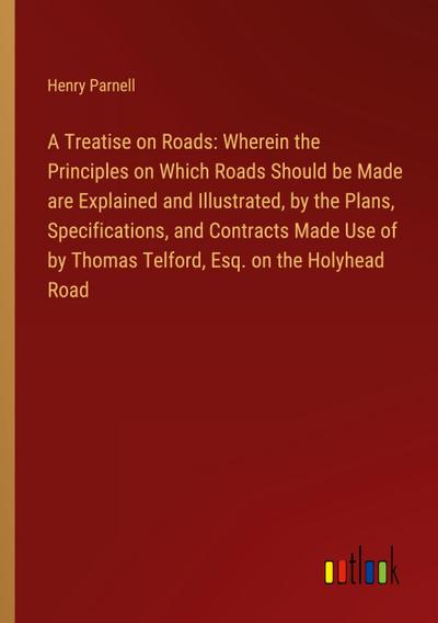 A Treatise on Roads: Wherein the Principles on Which Roads Should be Made are Explained and Illustrated, by the Plans, Specifications, and Contracts Made Use of by Thomas Telford, Esq. on the Holyhead Road