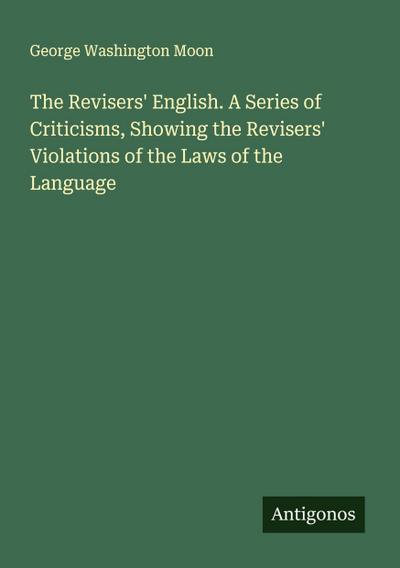 The Revisers’ English. A Series of Criticisms, Showing the Revisers’ Violations of the Laws of the Language