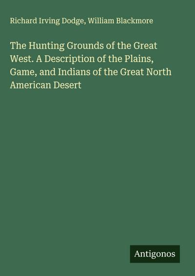 The Hunting Grounds of the Great West. A Description of the Plains, Game, and Indians of the Great North American Desert