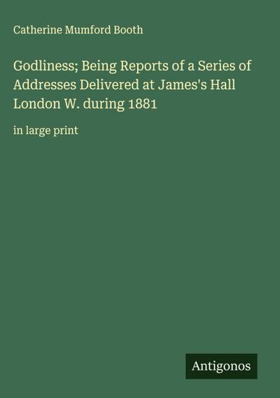 Godliness; Being Reports of a Series of Addresses Delivered at James’s Hall London W. during 1881