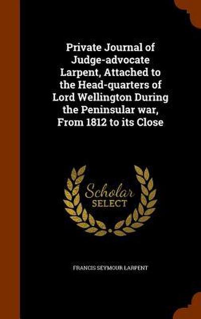 Private Journal of Judge-advocate Larpent, Attached to the Head-quarters of Lord Wellington During the Peninsular war, From 1812 to its Close