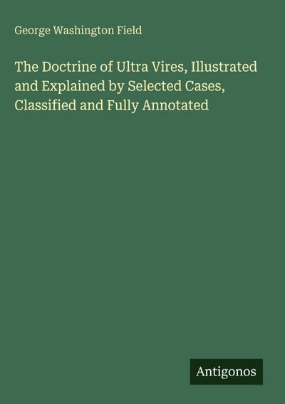 The Doctrine of Ultra Vires, Illustrated and Explained by Selected Cases, Classified and Fully Annotated