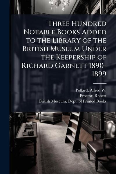 Three Hundred Notable Books Added to the Library of the British Museum Under the Keepership of Richard Garnett 1890-1899