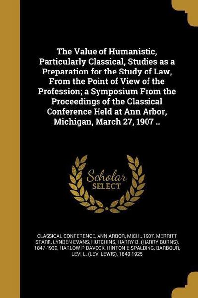 The Value of Humanistic, Particularly Classical, Studies as a Preparation for the Study of Law, From the Point of View of the Profession; a Symposium From the Proceedings of the Classical Conference Held at Ann Arbor, Michigan, March 27, 1907 ..