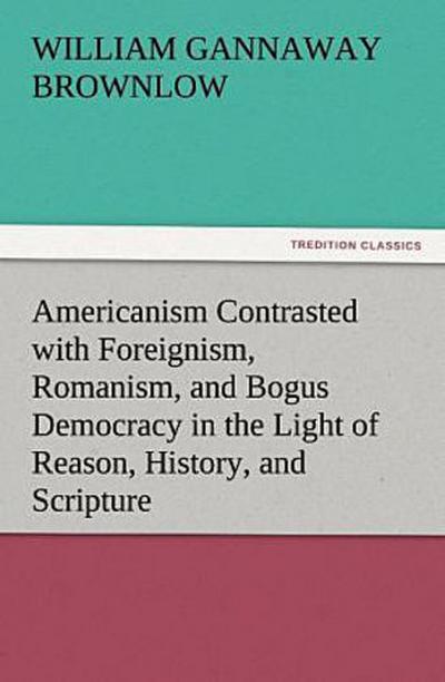 Americanism Contrasted with Foreignism, Romanism, and Bogus Democracy in the Light of Reason, History, and Scripture, In which Certain Demagogues in Tennessee, and Elsewhere, are Shown Up in Their True Colors