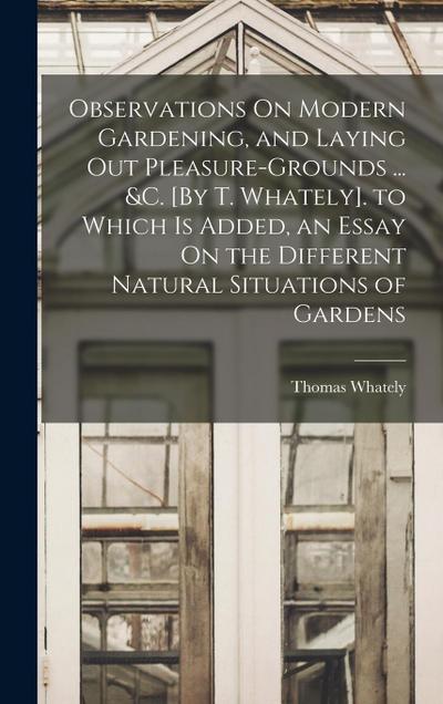 Observations On Modern Gardening, and Laying Out Pleasure-Grounds ... &c. [By T. Whately]. to Which Is Added, an Essay On the Different Natural Situat
