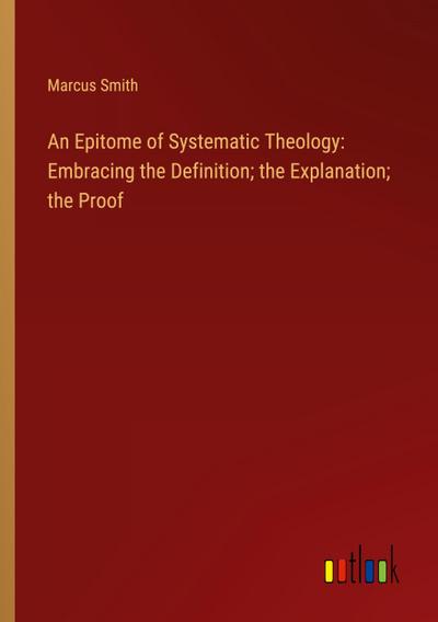 An Epitome of Systematic Theology: Embracing the Definition; the Explanation; the Proof