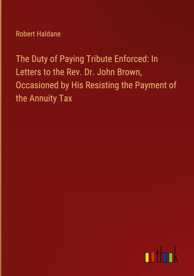 The Duty of Paying Tribute Enforced: In Letters to the Rev. Dr. John Brown, Occasioned by His Resisting the Payment of the Annuity Tax
