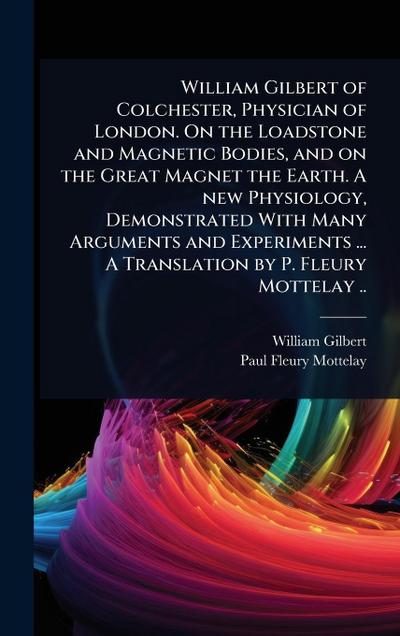 William Gilbert of Colchester, Physician of London. On the Loadstone and Magnetic Bodies, and on the Great Magnet the Earth. A new Physiology, Demonstrated With Many Arguments and Experiments ... A Translation by P. Fleury Mottelay ..