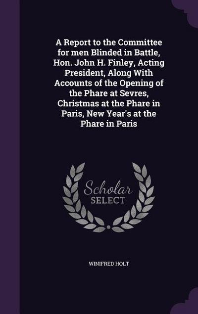 A Report to the Committee for men Blinded in Battle, Hon. John H. Finley, Acting President, Along With Accounts of the Opening of the Phare at Sevres, Christmas at the Phare in Paris, New Year’s at the Phare in Paris