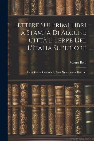Lettere Sui Primi Libri a Stampa Di Alcune Città E Terre Del L’Italia Superiore: Parte Sinora Sconosciuti, Parte Nuovamente Illustrati