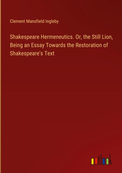 Shakespeare Hermeneutics. Or, the Still Lion, Being an Essay Towards the Restoration of Shakespeare’s Text