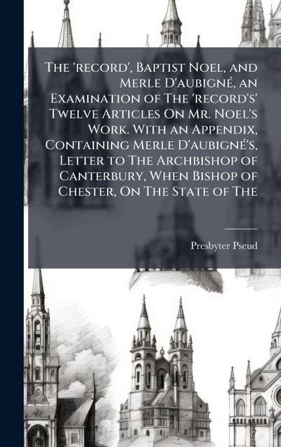 The ’record’, Baptist Noel, and Merle D’aubignÃ(c), an Examination of The ’record’s’ Twelve Articles On Mr. Noel’s Work. With an Appendix, Containing Merle D’aubignÃ(c)’s, Letter to The Archbishop of Canterbury, When Bishop of Chester, On The State of The