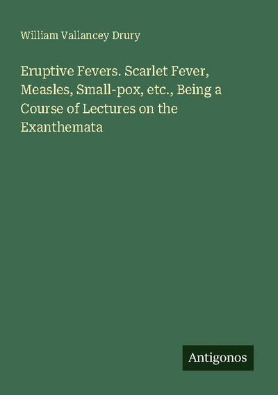 Eruptive Fevers. Scarlet Fever, Measles, Small-pox, etc., Being a Course of Lectures on the Exanthemata