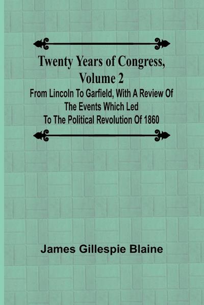 Twenty Years of Congress, Volume 2 From Lincoln to Garfield, with a Review of the Events Which Led to the Political Revolution of 1860