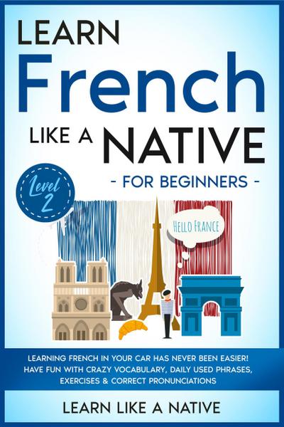 Learn French Like a Native for Beginners - Level 2: Learning French in Your Car Has Never Been Easier! Have Fun with Crazy Vocabulary, Daily Used Phrases, Exercises & Correct Pronunciations (French Language Lessons, #2)