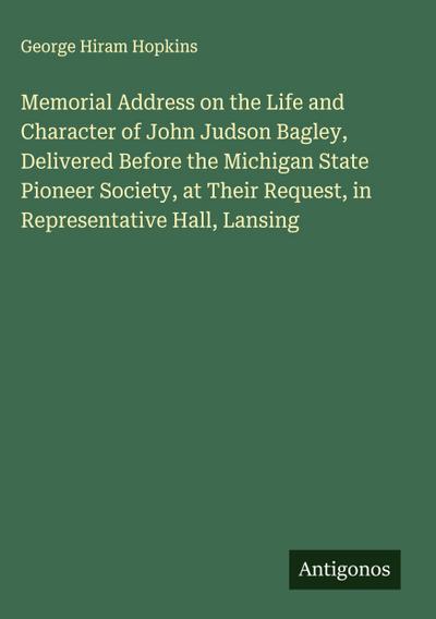 Memorial Address on the Life and Character of John Judson Bagley, Delivered Before the Michigan State Pioneer Society, at Their Request, in Representative Hall, Lansing