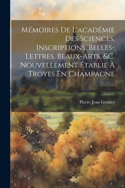 Mémoires De L’académie Des Sciences, Inscriptions, Belles-Lettres, Beaux-Arts, &c. Nouvellement Établie À Troyes En Champagne