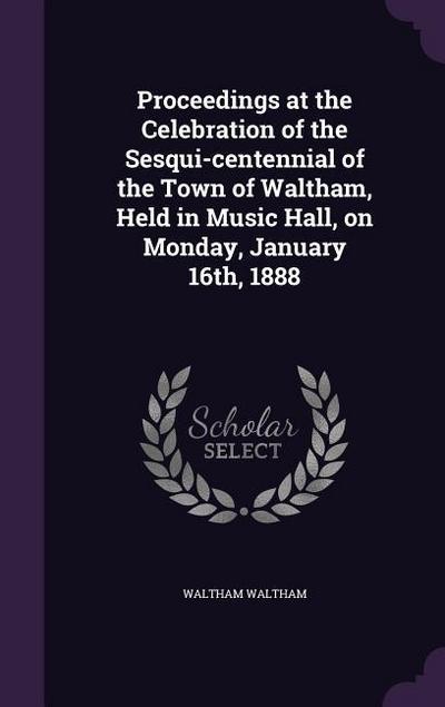 Proceedings at the Celebration of the Sesqui-centennial of the Town of Waltham, Held in Music Hall, on Monday, January 16th, 1888