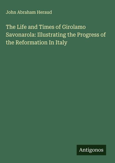 The Life and Times of Girolamo Savonarola: Illustrating the Progress of the Reformation In Italy