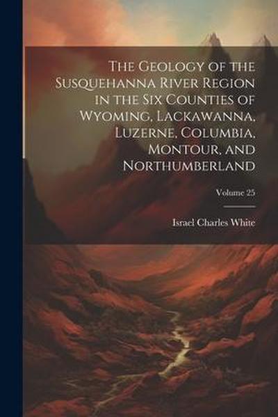 The Geology of the Susquehanna River Region in the Six Counties of Wyoming, Lackawanna, Luzerne, Columbia, Montour, and Northumberland; Volume 25