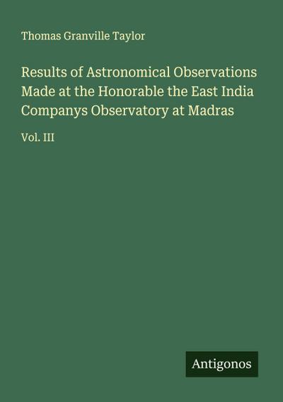 Results of Astronomical Observations Made at the Honorable the East India Companys Observatory at Madras