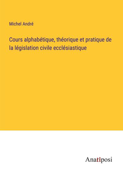 Cours alphabétique, théorique et pratique de la législation civile ecclésiastique