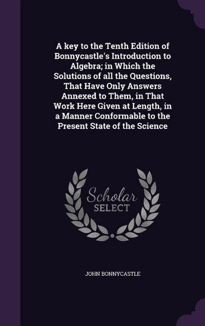 A key to the Tenth Edition of Bonnycastle’s Introduction to Algebra; in Which the Solutions of all the Questions, That Have Only Answers Annexed to Th