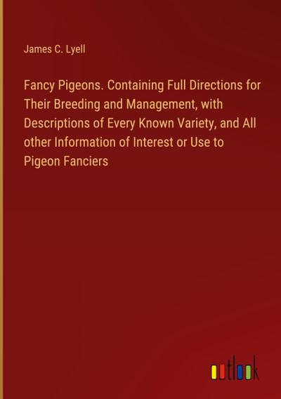Fancy Pigeons. Containing Full Directions for Their Breeding and Management, with Descriptions of Every Known Variety, and All other Information of Interest or Use to Pigeon Fanciers