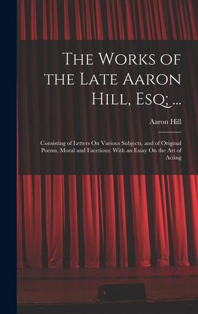 The Works of the Late Aaron Hill, Esq; ...: Consisting of Letters On Various Subjects, and of Original Poems, Moral and Facetious. With an Essay On th