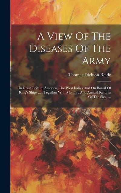 A View Of The Diseases Of The Army: In Great Britain, America, The West Indies And On Board Of King’s Ships ...: Together With Monthly And Annual Retu