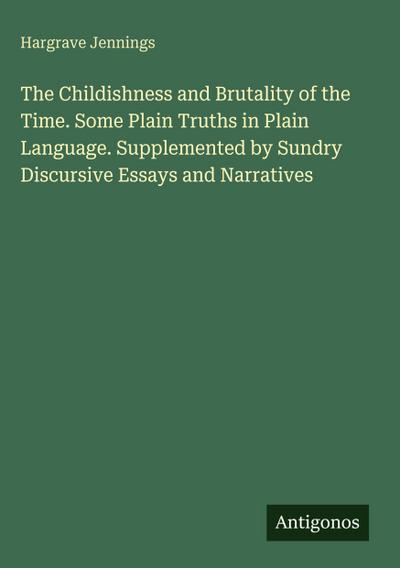 The Childishness and Brutality of the Time. Some Plain Truths in Plain Language. Supplemented by Sundry Discursive Essays and Narratives