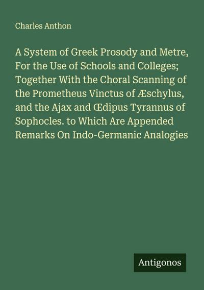 A System of Greek Prosody and Metre, For the Use of Schools and Colleges; Together With the Choral Scanning of the Prometheus Vinctus of Æschylus, and the Ajax and ¿dipus Tyrannus of Sophocles. to Which Are Appended Remarks On Indo-Germanic Analogies