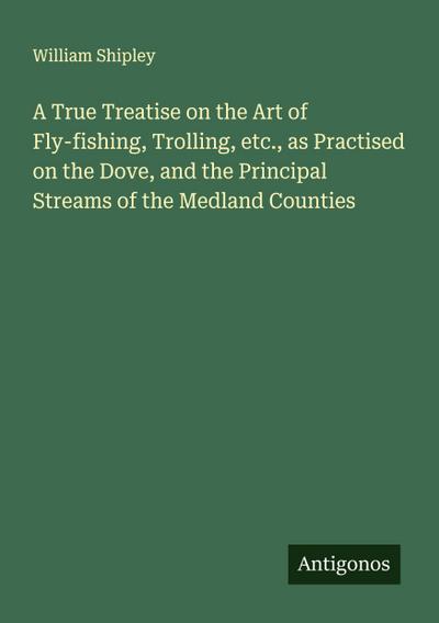 A True Treatise on the Art of Fly-fishing, Trolling, etc., as Practised on the Dove, and the Principal Streams of the Medland Counties